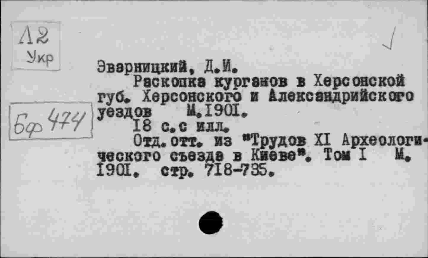 ﻿Эварницкий, Д.И.
Раскопка курганов в Херсонской губ» Херсонского и Александрийского уездов M.I90I.
16 с» с илл»
Отд.отт. из "Трудов XI Археологи ческого съезде в Киеве"» Том I И. 1901» стр. 718-735.